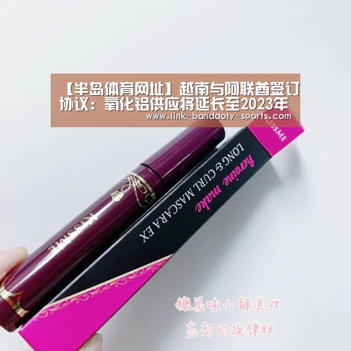 【半岛体育网址】越南与阿联酋签订协议:氧化铝供应将延长至2023年(图1) 半岛体育网址